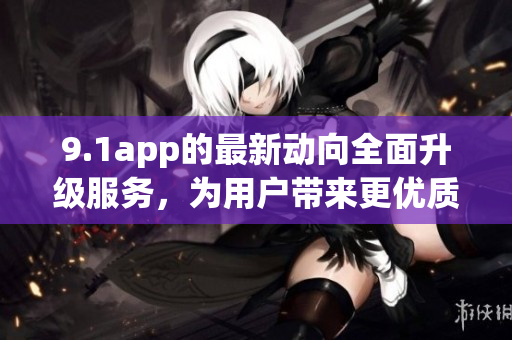9.1app的最新動向全面升級服務，為用戶帶來更優(yōu)質體驗