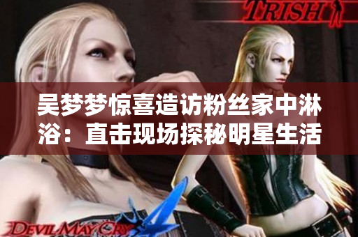 吳夢夢驚喜造訪粉絲家中淋?。褐睋衄F(xiàn)場探秘明星生活！