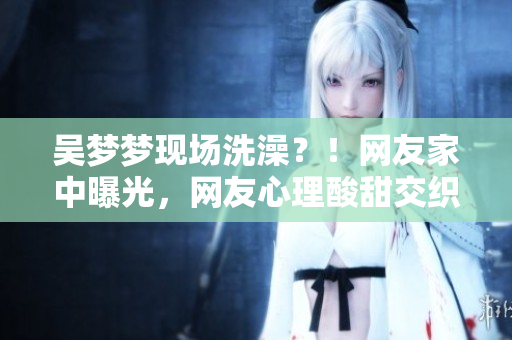 吳夢(mèng)夢(mèng)現(xiàn)場(chǎng)洗澡？！網(wǎng)友家中曝光，網(wǎng)友心理酸甜交織