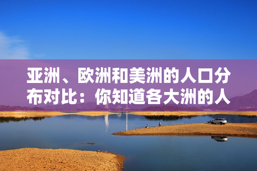 亞洲、歐洲和美洲的人口分布對(duì)比：你知道各大洲的人口占比嗎？