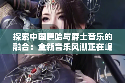 探索中國嘻哈與爵士音樂的融合：全新音樂風潮正在崛起