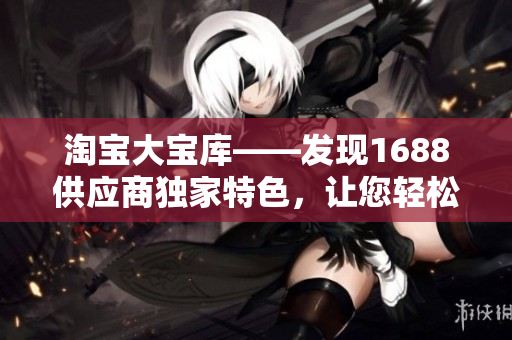 淘寶大寶庫——發(fā)現(xiàn)1688供應(yīng)商獨家特色，讓您輕松開啟暢銷產(chǎn)品之旅！