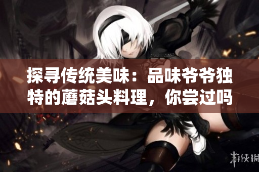 探尋傳統(tǒng)美味：品味爺爺獨特的蘑菇頭料理，你嘗過嗎？