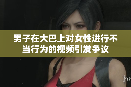男子在大巴上對(duì)女性進(jìn)行不當(dāng)行為的視頻引發(fā)爭議
