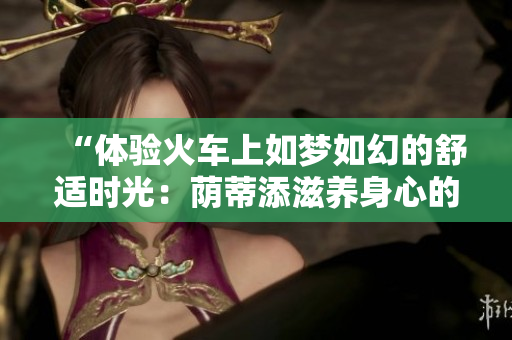 “體驗火車上如夢如幻的舒適時光：蔭蒂添滋養(yǎng)身心的奇妙視頻”