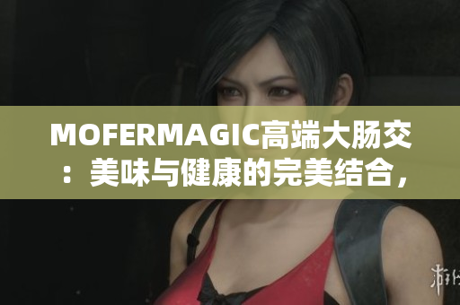 MOFERMAGIC高端大腸交：美味與健康的完美結(jié)合，讓你的腸道更健康！