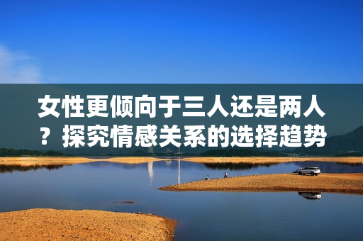 女性更傾向于三人還是兩人？探究情感關(guān)系的選擇趨勢(shì)