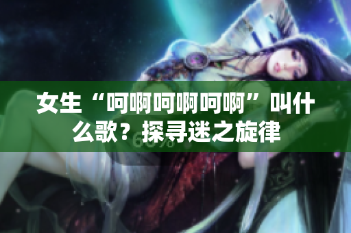 女生“呵啊呵啊呵啊”叫什么歌？探尋迷之旋律