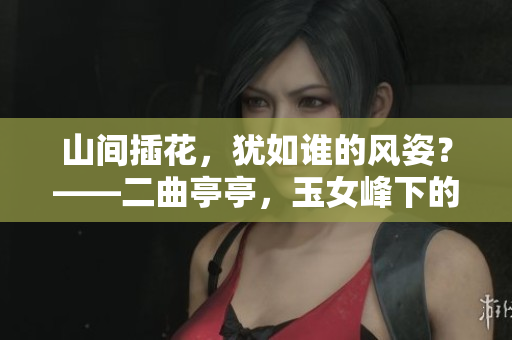 山間插花，猶如誰的風姿？——二曲亭亭，玉女峰下的婀娜身影