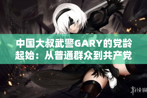中國大叔武警GARY的黨齡起始：從普通群眾到共產(chǎn)黨員的光榮歷程