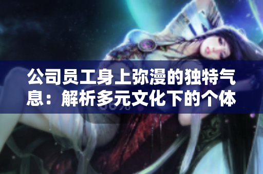 公司員工身上彌漫的獨(dú)特氣息：解析多元文化下的個(gè)體特征與團(tuán)隊(duì)融合