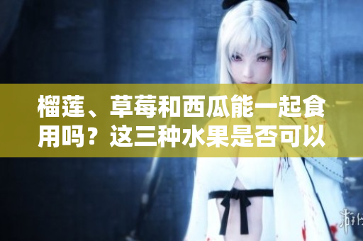 榴蓮、草莓和西瓜能一起食用嗎？這三種水果是否可以混合食用？