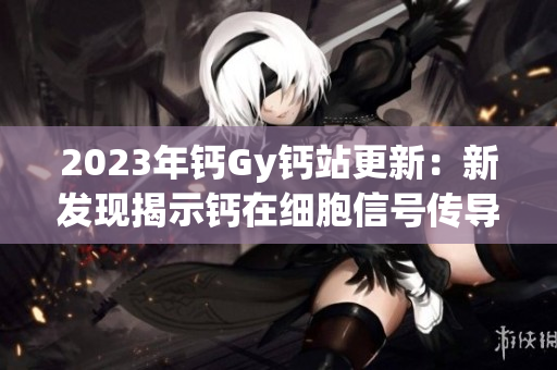 2023年鈣Gy鈣站更新：新發(fā)現(xiàn)揭示鈣在細(xì)胞信號(hào)傳導(dǎo)中的關(guān)鍵作用