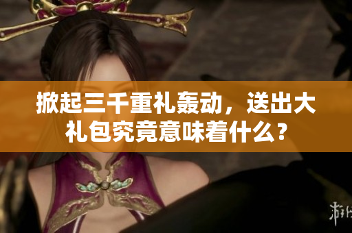 掀起三千重禮轟動，送出大禮包究竟意味著什么？