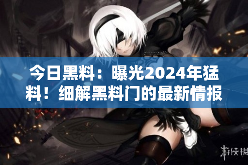 今日黑料：曝光2024年猛料！細解黑料門的最新情報