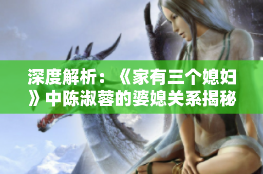 深度解析：《家有三個媳婦》中陳淑蓉的婆媳關(guān)系揭秘