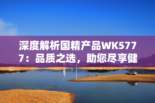 深度解析國精產(chǎn)品WK5777：品質(zhì)之選，助您盡享健康生活