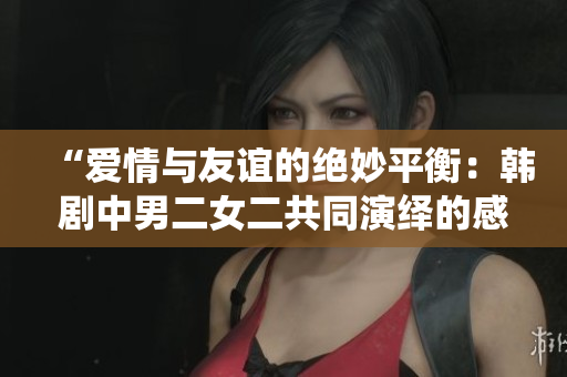 “愛(ài)情與友誼的絕妙平衡：韓劇中男二女二共同演繹的感人故事”