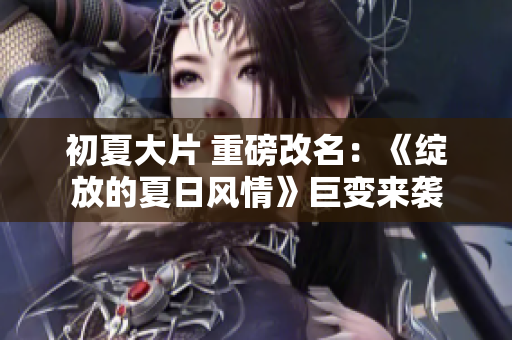 初夏大片 重磅改名：《綻放的夏日風(fēng)情》巨變來襲