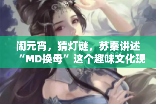 鬧元宵，猜燈謎，蘇秦講述“MD換母”這個(gè)趣味文化現(xiàn)象