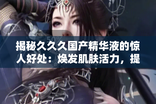 揭秘久久久國產(chǎn)精華液的驚人好處：煥發(fā)肌膚活力，提升肌膚光澤，修復肌膚問題，拯救肌膚干燥