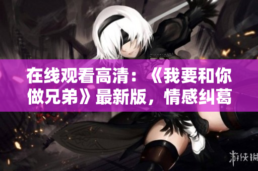 在線觀看高清：《我要和你做兄弟》最新版，情感糾葛全程追蹤