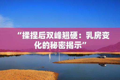 “揉捏后雙峰翹硬：乳房變化的秘密揭示”