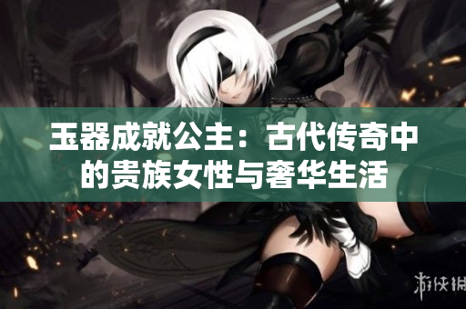 玉器成就公主：古代傳奇中的貴族女性與奢華生活