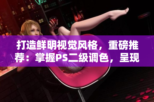 打造鮮明視覺風格，重磅推薦：掌握PS二級調(diào)色，呈現(xiàn)無敵大片效果！
