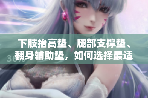 下肢抬高墊、腿部支撐墊、翻身輔助墊，如何選擇最適合您的腿部護理用品