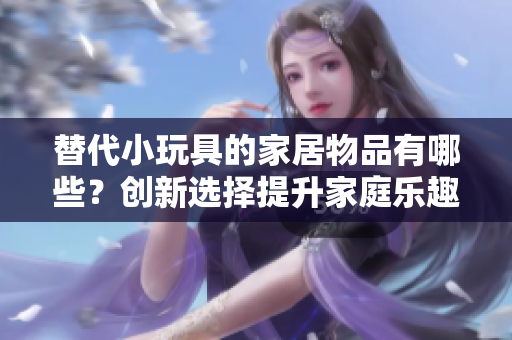替代小玩具的家居物品有哪些？創(chuàng)新選擇提升家庭樂趣
