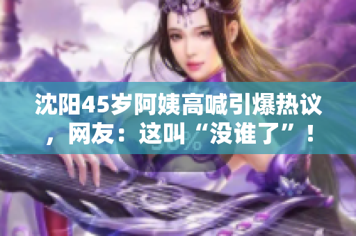 沈陽45歲阿姨高喊引爆熱議，網(wǎng)友：這叫“沒誰了”！