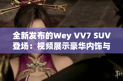 全新發(fā)布的Wey VV7 SUV登場：視頻展示豪華內(nèi)飾與卓越性能