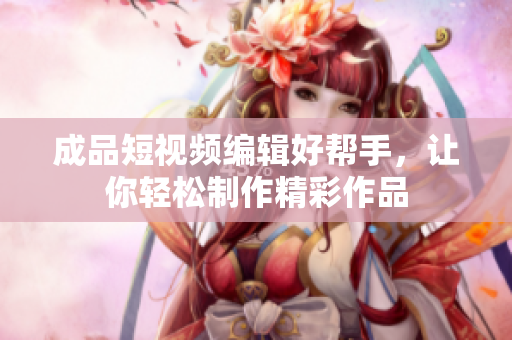 成品短視頻編輯好幫手，讓你輕松制作精彩作品
