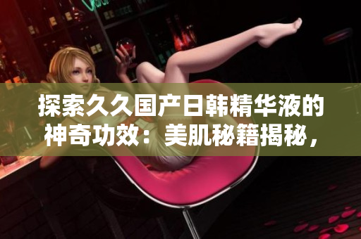 探索久久國產(chǎn)日韓精華液的神奇功效：美肌秘籍揭秘，煥發(fā)青春肌膚！