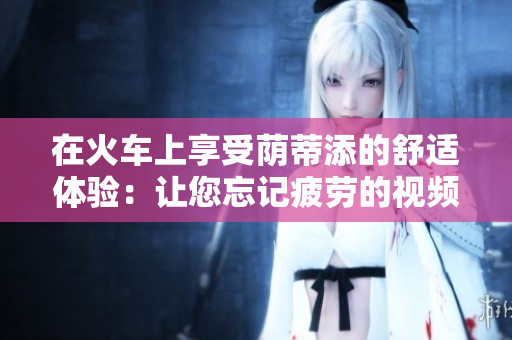 在火車上享受蔭蒂添的舒適體驗：讓您忘記疲勞的視頻