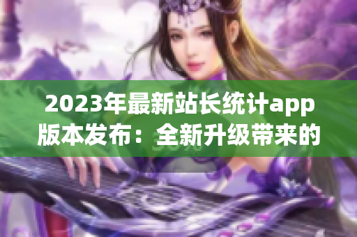 2023年最新站長(zhǎng)統(tǒng)計(jì)app版本發(fā)布：全新升級(jí)帶來(lái)的功能體驗(yàn)細(xì)膩優(yōu)化