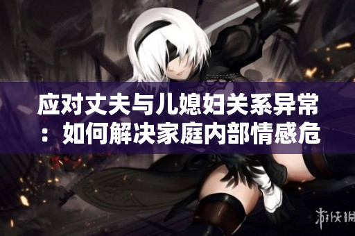 應(yīng)對(duì)丈夫與兒媳婦關(guān)系異常：如何解決家庭內(nèi)部情感危機(jī)