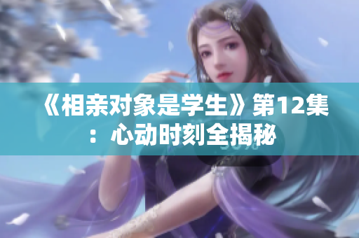 《相親對象是學(xué)生》第12集：心動時刻全揭秘