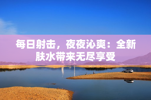 每日射擊，夜夜沁爽：全新膚水帶來無盡享受