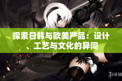 探索日韓與歐美產(chǎn)品：設(shè)計(jì)、工藝與文化的異同