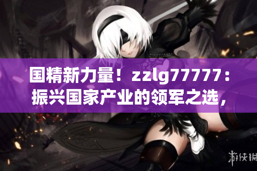 國(guó)精新力量！zzlg77777：振興國(guó)家產(chǎn)業(yè)的領(lǐng)軍之選，助力經(jīng)濟(jì)騰飛