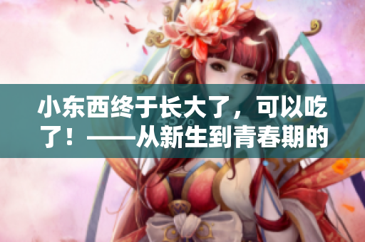 小東西終于長(zhǎng)大了，可以吃了！——從新生到青春期的養(yǎng)成故事
