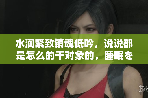 水潤緊致銷魂低吟，說說都是怎么的干對象的，睡眠を取らなくてもいい，睡覺抓著小雞一晚上會怎樣，睡過年紀最大的多少歲六十多，水潤緊致銷魂低吟古代330