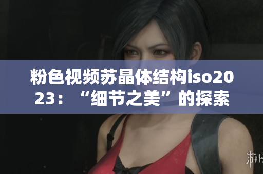 粉色視頻蘇晶體結(jié)構(gòu)iso2023：“細(xì)節(jié)之美”的探索