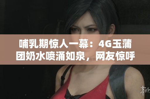 哺乳期驚人一幕：4G玉蒲團(tuán)奶水噴涌如泉，網(wǎng)友驚呼！