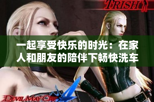 一起享受快樂的時光：在家人和朋友的陪伴下暢快洗車的體驗