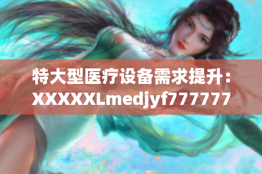特大型醫(yī)療設(shè)備需求提升：XXXXXLmedjyf7777777