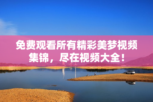 免費觀看所有精彩美夢視頻集錦，盡在視頻大全！