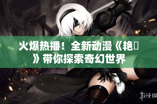 火爆熱播！全新動漫《艷鉧》帶你探索奇幻世界